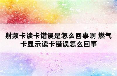 射频卡读卡错误是怎么回事啊 燃气卡显示读卡错误怎么回事